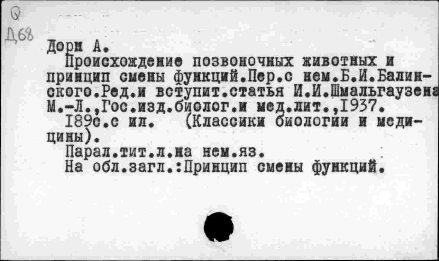 ﻿Дорн А.
Происхождение позвоночных животных и принцип смены функций,Пер.с нем.Б.И.Балансного.Ред.и вступит.статья И.И.Шмальгаузен; М.-Л.,Гос.изд.биолог.и мед.лит.,1937.
189с.с ил. (Классики биологии и медицины).
Парал.тит.л.на нем.яз.
На обл.загл.:Принцип смены функций.